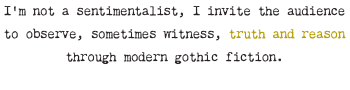 I’m not a sentimentalist, I invite the audience to observe, sometimes witness, truth and reason through modern gothic fiction.