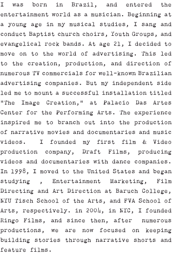 I was born in Brazil, and entered the entertainment world as a musician. Beginning at a young age in my musical studies, I sang and conduct Baptist church choirs, Youth Groups, and evangelical rock bands. At age 21, I decided to move on to the world of advertising. This led to the creation, production, and direction of numerous TV commercials for well-known Brazilian advertising companies. But my independent side led me to mount a successful installation titled “The Image Creation,” at Palacio Das Artes Center for the Performing Arts. The experience inspired me to branch out into the production of narrative movies and documentaries and music videos. I founded my first film & Video production company, Draft Films, producing videos and documentaries with dance companies. In 1998, I moved to the United States and began studying , Entertainment Marketing, Film Directing and Art Direction at Baruch College, NYU Tisch School of the Arts, and FVA School of Arts, respectively. in 2004, in NYC, I founded Ringo Films, and since then, after numerous productions, we are now focused on keeping building stories through narrative shorts and feature films.