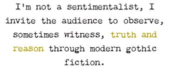 I’m not a sentimentalist, I invite the audience to observe, sometimes witness, truth and reason through modern gothic fiction.