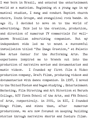 I was born in Brazil, and entered the entertainment world as a musician. Beginning at a young age in my musical studies, I sang and conduct Baptist church choirs, Youth Groups, and evangelical rock bands. At age 21, I decided to move on to the world of advertising. This led to the creation, production, and direction of numerous TV commercials for well-known Brazilian advertising companies. But my independent side led me to mount a successful installation titled “The Image Creation,” at Palacio Das Artes Center for the Performing Arts. The experience inspired me to branch out into the production of narrative movies and documentaries and music videos. I founded my first film & Video production company, Draft Films, producing videos and documentaries with dance companies. In 1998, I moved to the United States and began studying , Entertainment Marketing, Film Directing and Art Direction at Baruch College, NYU Tisch School of the Arts, and FVA School of Arts, respectively. in 2004, in NYC, I founded Ringo Films, and since then, after numerous productions, we are now focused on keeping building stories through narrative shorts and feature films.