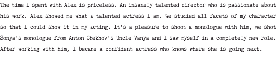 The time I spent with Alex is priceless. An insanely talented director who is passionate about his work. Alex showed me what a talented actress I am. We studied all facets of my character so that I could show it in my acting. It's a pleasure to shoot a monologue with him, we shot Sonya's monologue from Anton Chekhov's Uncle Vanya and I saw myself in a completely new role. After working with him, I became a confident actress who knows where she is going next.