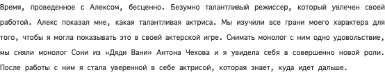 Время, проведенное с Алексом, бесценно. Безумно талантливый режиссер, который увлечен своей работой. Алекс показал мне, какая талантливая актриса. Мы изучили все грани моего характера для того, чтобы я могла показывать это в своей актерской игре. Снимать монолог с ним одно удовольствие, мы сняли монолог Сони из «Дяди Вани» Антона Чехова и я увидела себя в совершенно новой роли. После работы с ним я стала уверенной в себе актрисой, которая знает, куда идет дальше. 