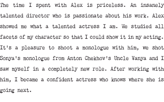 The time I spent with Alex is priceless. An insanely talented director who is passionate about his work. Alex showed me what a talented actress I am. We studied all facets of my character so that I could show it in my acting. It's a pleasure to shoot a monologue with him, we shot Sonya's monologue from Anton Chekhov's Uncle Vanya and I saw myself in a completely new role. After working with him, I became a confident actress who knows where she is going next.