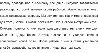 Время, проведенное с Алексом, бесценно. Безумно талантливый режиссер, который увлечен своей работой. Алекс показал мне, какая талантливая актриса. Мы изучили все грани моего характера для того, чтобы я могла показывать это в своей актерской игре. Снимать монолог с ним одно удовольствие, мы сняли монолог Сони из «Дяди Вани» Антона Чехова и я увидела себя в совершенно новой роли. После работы с ним я стала уверенной в себе актрисой, которая знает, куда идет дальше. 