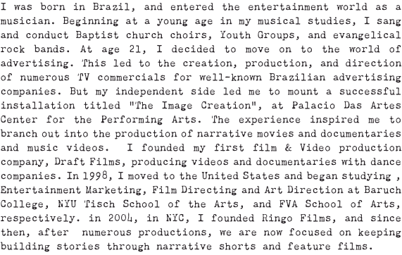 I was born in Brazil, and entered the entertainment world as a musician. Beginning at a young age in my musical studies, I sang and conduct Baptist church choirs, Youth Groups, and evangelical rock bands. At age 21, I decided to move on to the world of advertising. This led to the creation, production, and direction of numerous TV commercials for well-known Brazilian advertising companies. But my independent side led me to mount a successful installation titled “The Image Creation”, at Palacio Das Artes Center for the Performing Arts. The experience inspired me to branch out into the production of narrative movies and documentaries and music videos. I founded my first film & Video production company, Draft Films, producing videos and documentaries with dance companies. In 1998, I moved to the United States and began studying , Entertainment Marketing, Film Directing and Art Direction at Baruch College, NYU Tisch School of the Arts, and FVA School of Arts, respectively. in 2004, in NYC, I founded Ringo Films, and since then, after numerous productions, we are now focused on keeping building stories through narrative shorts and feature films.