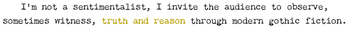 I’m not a sentimentalist, I invite the audience to observe, sometimes witness, truth and reason through modern gothic fiction.