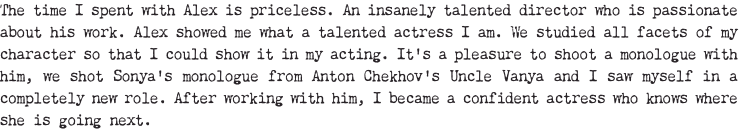 The time I spent with Alex is priceless. An insanely talented director who is passionate about his work. Alex showed me what a talented actress I am. We studied all facets of my character so that I could show it in my acting. It's a pleasure to shoot a monologue with him, we shot Sonya's monologue from Anton Chekhov's Uncle Vanya and I saw myself in a completely new role. After working with him, I became a confident actress who knows where she is going next.