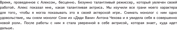 Время, проведенное с Алексом, бесценно. Безумно талантливый режиссер, который увлечен своей работой. Алекс показал мне, какая талантливая актриса. Мы изучили все грани моего характера для того, чтобы я могла показывать это в своей актерской игре. Снимать монолог с ним одно удовольствие, мы сняли монолог Сони из «Дяди Вани» Антона Чехова и я увидела себя в совершенно новой роли. После работы с ним я стала уверенной в себе актрисой, которая знает, куда идет дальше. 