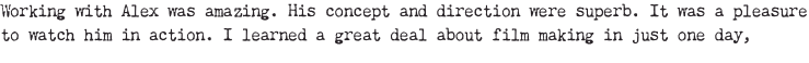 Working with Alex was amazing. His concept and direction were superb. It was a pleasure to watch him in action. I learned a great deal about film making in just one day,